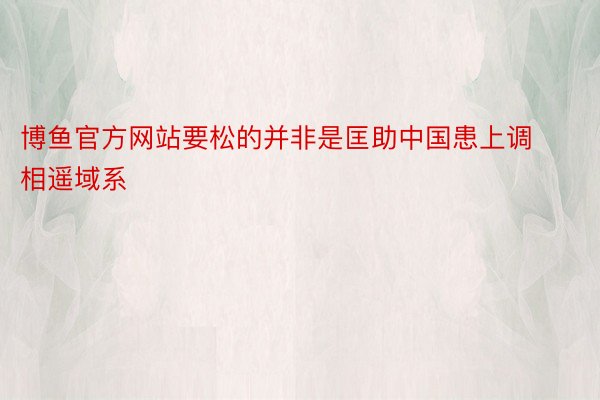 博鱼官方网站要松的并非是匡助中国患上调相遥域系