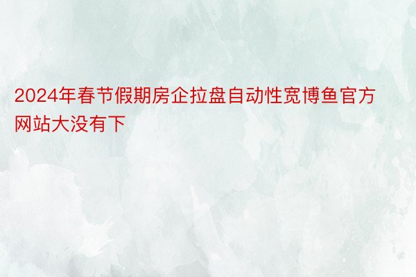 2024年春节假期房企拉盘自动性宽博鱼官方网站大没有下